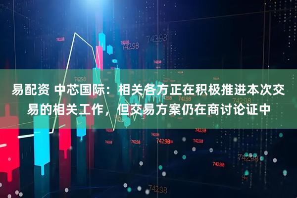 易配资 中芯国际：相关各方正在积极推进本次交易的相关工作，但交易方案仍在商讨论证中