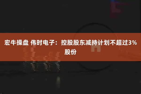 宏牛操盘 伟时电子：控股股东减持计划不超过3%股份