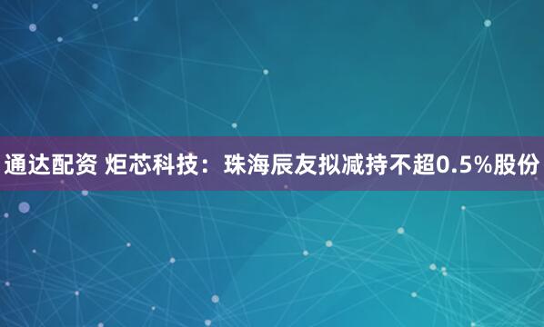 通达配资 炬芯科技：珠海辰友拟减持不超0.5%股份