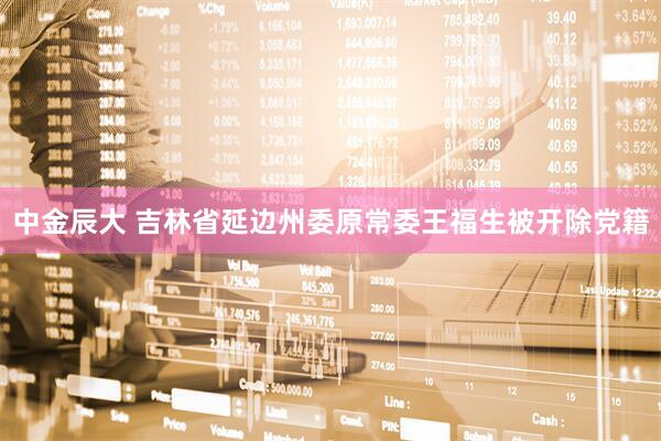 中金辰大 吉林省延边州委原常委王福生被开除党籍