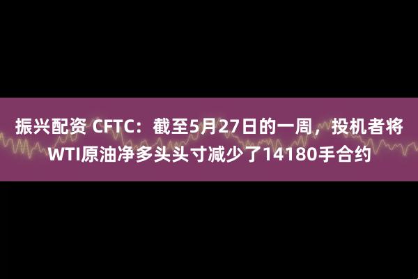 振兴配资 CFTC：截至5月27日的一周，投机者将WTI原油净多头头寸减少了14180手合约