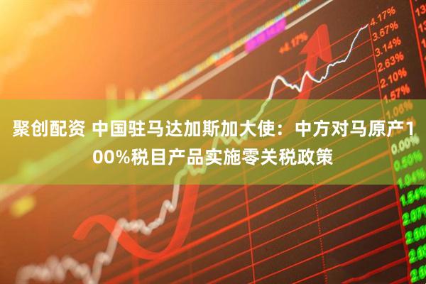 聚创配资 中国驻马达加斯加大使：中方对马原产100%税目产品实施零关税政策