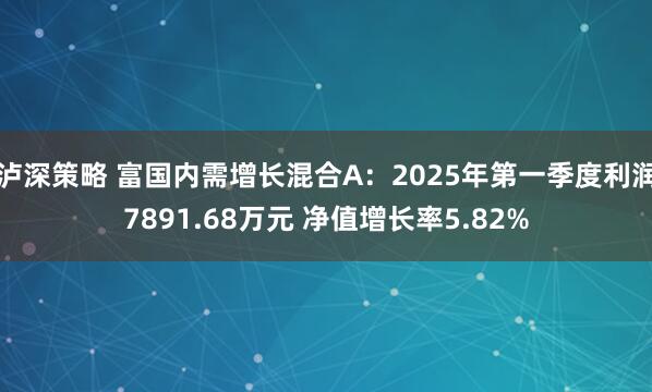 泸深策略 富国内需增长混合A：2025年第一季度利润7891.68万元 净值增长率5.82%