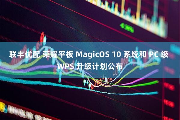联丰优配 荣耀平板 MagicOS 10 系统和 PC 级 WPS 升级计划公布