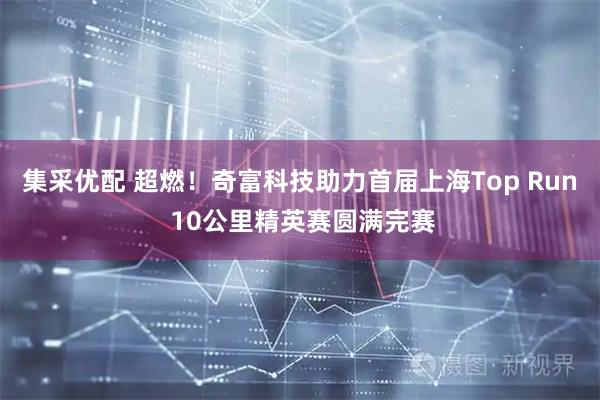 集采优配 超燃！奇富科技助力首届上海Top Run 10公里精英赛圆满完赛