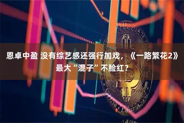 恩卓中盈 没有综艺感还强行加戏，《一路繁花2》最大“混子”不脸红？