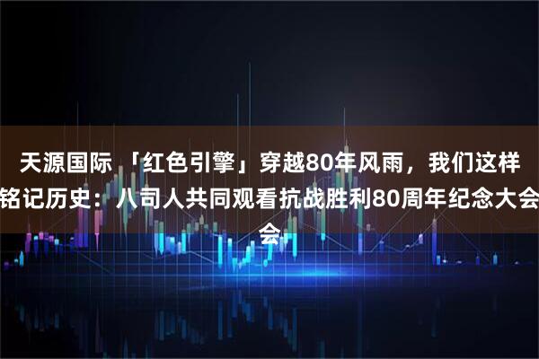 天源国际 「红色引擎」穿越80年风雨，我们这样铭记历史：八司人共同观看抗战胜利80周年纪念大会