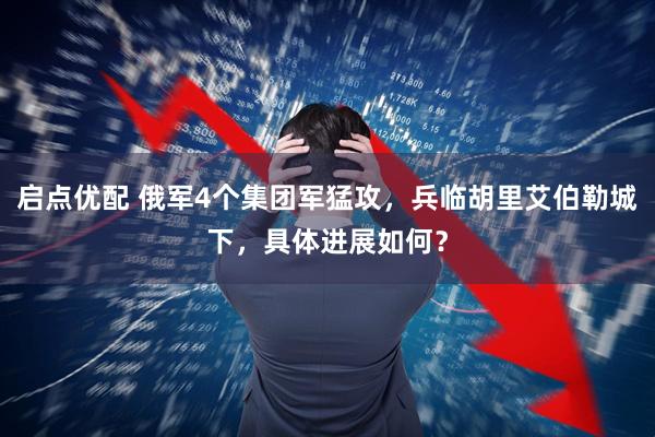 启点优配 俄军4个集团军猛攻，兵临胡里艾伯勒城下，具体进展如何？