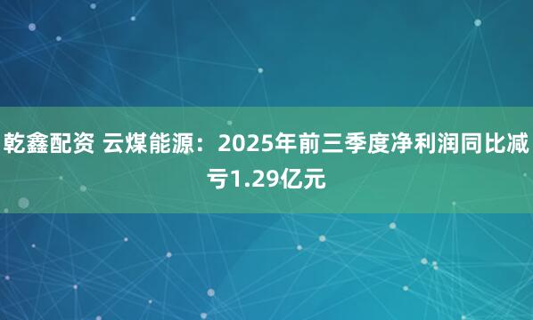 乾鑫配资 云煤能源：2025年前三季度净利润同比减亏1.29亿元