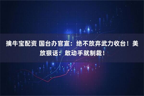 擒牛宝配资 国台办官宣：绝不放弃武力收台！美放狠话：敢动手就制裁！
