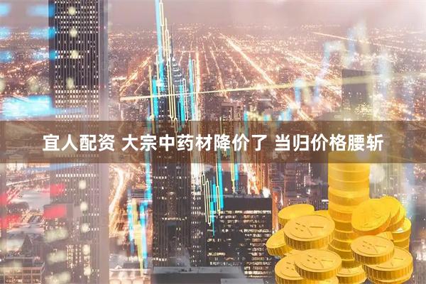 宜人配资 大宗中药材降价了 当归价格腰斩
