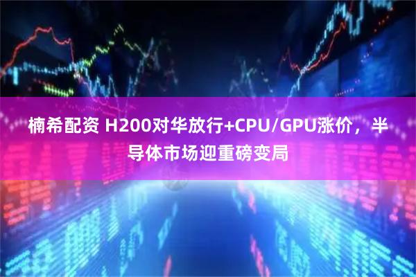 楠希配资 H200对华放行+CPU/GPU涨价，半导体市场迎重磅变局