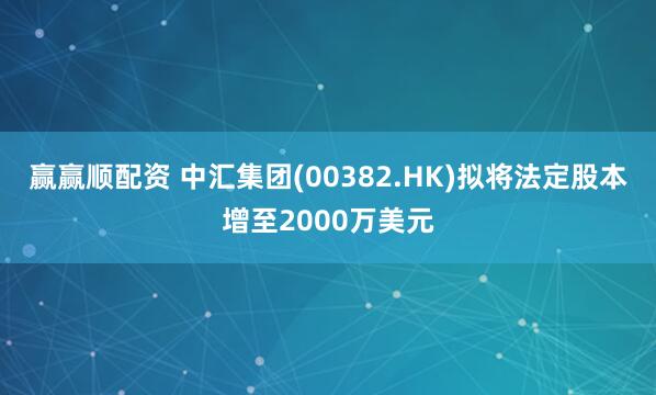赢赢顺配资 中汇集团(00382.HK)拟将法定股本增至2000万美元