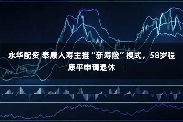 永华配资 泰康人寿主推“新寿险”模式，58岁程康平申请退休