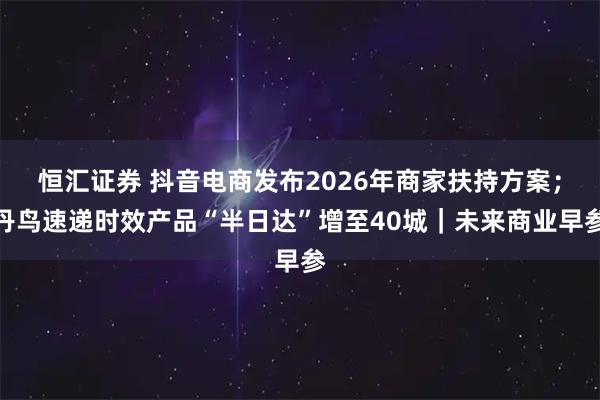 恒汇证券 抖音电商发布2026年商家扶持方案；丹鸟速递时效产品“半日达”增至40城｜未来商业早参