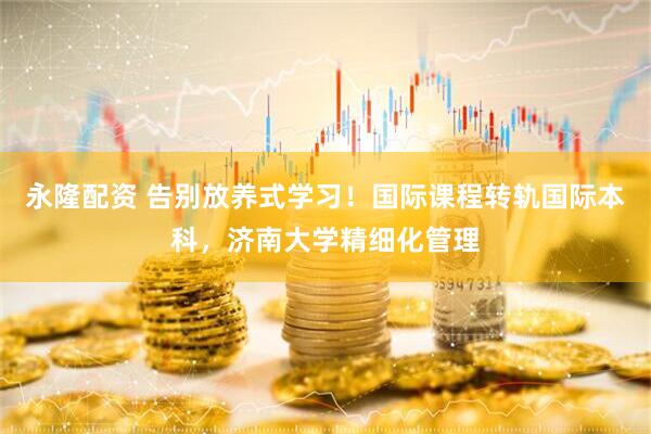 永隆配资 告别放养式学习！国际课程转轨国际本科，济南大学精细化管理