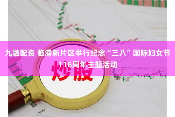 九融配资 临港新片区举行纪念“三八”国际妇女节116周年主题活动