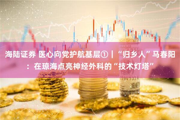 海陆证券 医心向党护航基层①｜“归乡人”马春阳：在琼海点亮神经外科的“技术灯塔”