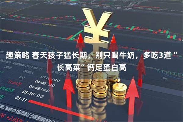 趣策略 春天孩子猛长期，别只喝牛奶，多吃3道“长高菜”钙足蛋白高