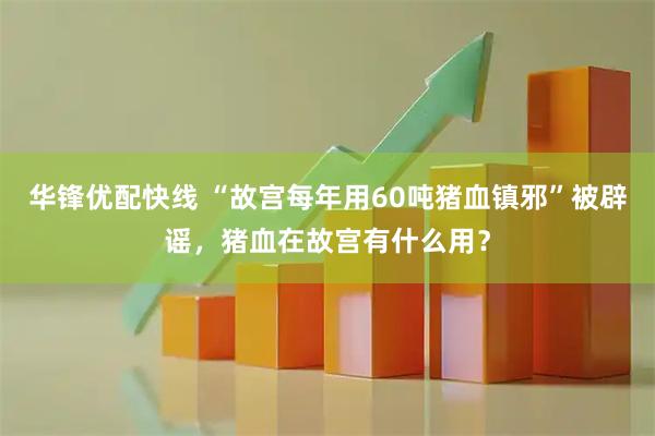 华锋优配快线 “故宫每年用60吨猪血镇邪”被辟谣，猪血在故宫有什么用？