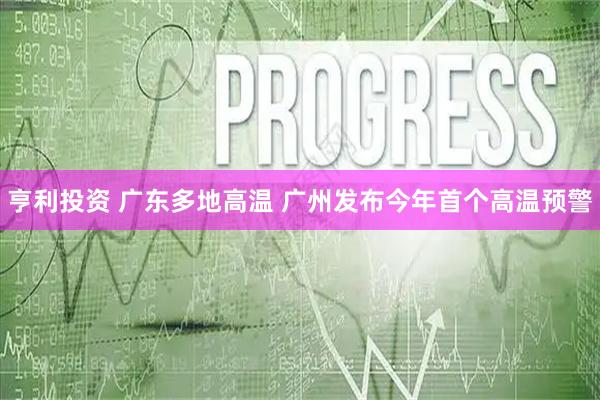 亨利投资 广东多地高温 广州发布今年首个高温预警