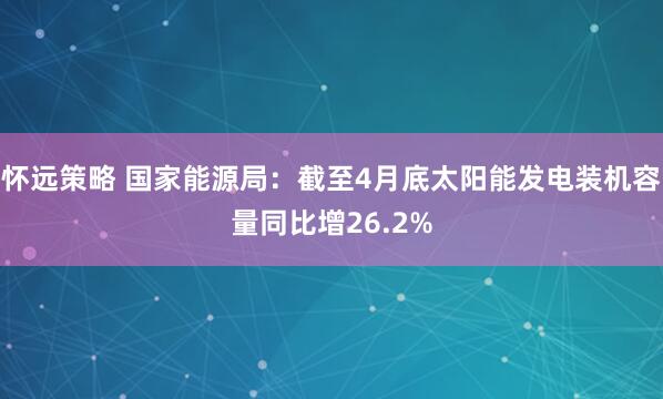 怀远策略 国家能源局：截至4月底太阳能发电装机容量同比增26.2%