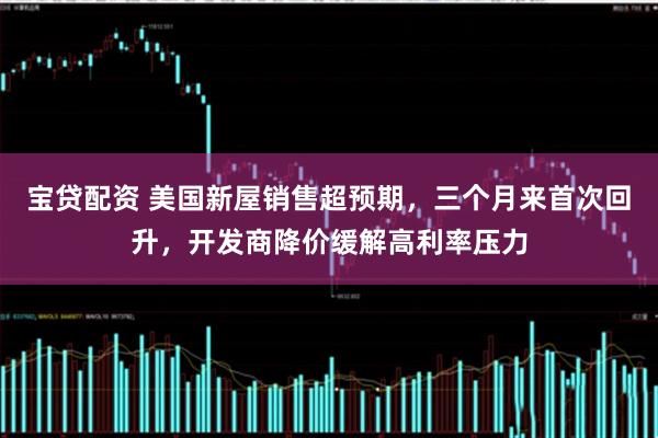 宝贷配资 美国新屋销售超预期，三个月来首次回升，开发商降价缓解高利率压力